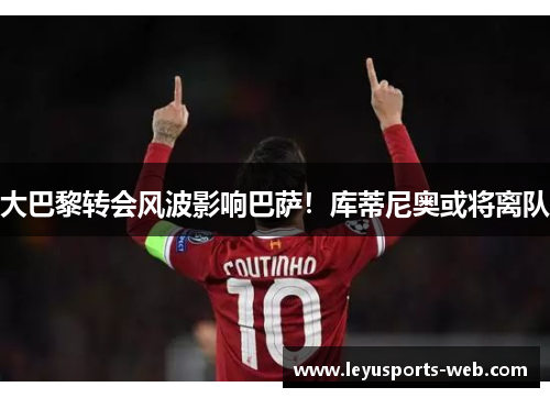 大巴黎转会风波影响巴萨！库蒂尼奥或将离队